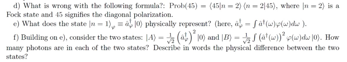 d) What is wrong with the following formula?: Prob(45)
Fock state and 45 signifies the diagonal polarization.
e) What does the state |n = 1), = â |0) physically represent? (here, â, = ƒ ât (w)p(w)dw ).
f) Building on e), consider the two states: |A) = (â) 10) and |B) = S (â† (w))´ p(w)dw |0). How
many photons are in each of the two states? Describe in words the physical difference between the two
(45|n = 2) (n = 2|45), where |n = 2) is a
||
states?
