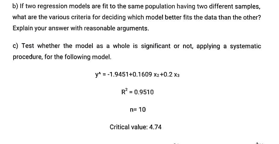 b) If two regression models are fit to the same population having two different samples,
what are the various criteria for deciding which model better fits the data than the other?
Explain your answer with reasonable arguments.
c) Test whether the model as a whole is significant or not, applying a systematic
procedure, for the following model.
y^ = -1.9451+0.1609 x2+0.2 x3
R2 = 0.9510
n= 10
Critical value: 4.74
