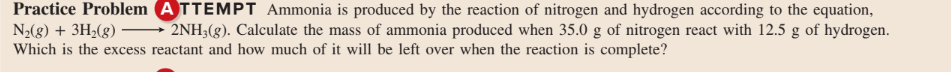 Practice Problem ATTEMPT Ammonia is produced by the reaction of nitrogen and hydrogen according to the equation,
N2(8) + 3H;(g) -
Which is the excess reactant and how much of it will be left over when the reaction is complete?
2NH3(g). Calculate the mass of ammonia produced when 35.0 g of nitrogen react with 12.5 g of hydrogen.
