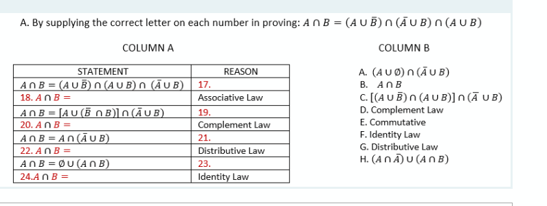 A. By supplying the correct letter on each number in proving: AN B = (A U B)n (Ā U B) N (A U B)
COLUMN A
COLUMN B
STATEMENT
ANB = (AU B) N (A U B) n (Ā U B) | 17.
A. (AUØ) n (ĀU B)
В. AПВ
C. [(A U B)n (A U B)]n (Ā U B)
D. Complement Law
REASON
18. ANB =
Associative Law
ANB = [A U (B O B)]n (ĀU B)
20. AN B =
ANB = AN (ĀU B)
19.
E. Commutative
Complement Law
F. Identity Law
G. Distributive Law
H. (ANĀ)U (AN B)
21.
22. ANB =
Distributive Law
ANB = ØU (AN B)
23.
24.A N B =
Identity Law
