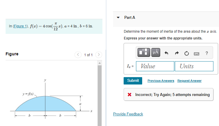 In (Figure 1), f(x) = 4 cos(x), a = 4 in., b = 6 in.
Figure
y=f(x)
1 of 1
x
Part A
Determine the moment of inertia of the area about the axis.
Express your answer with the appropriate units.
I₂ =
Submit
μÀ
Value
Provide Feedback
Units
Previous Answers Request Answer
?
* Incorrect; Try Again; 5 attempts remaining