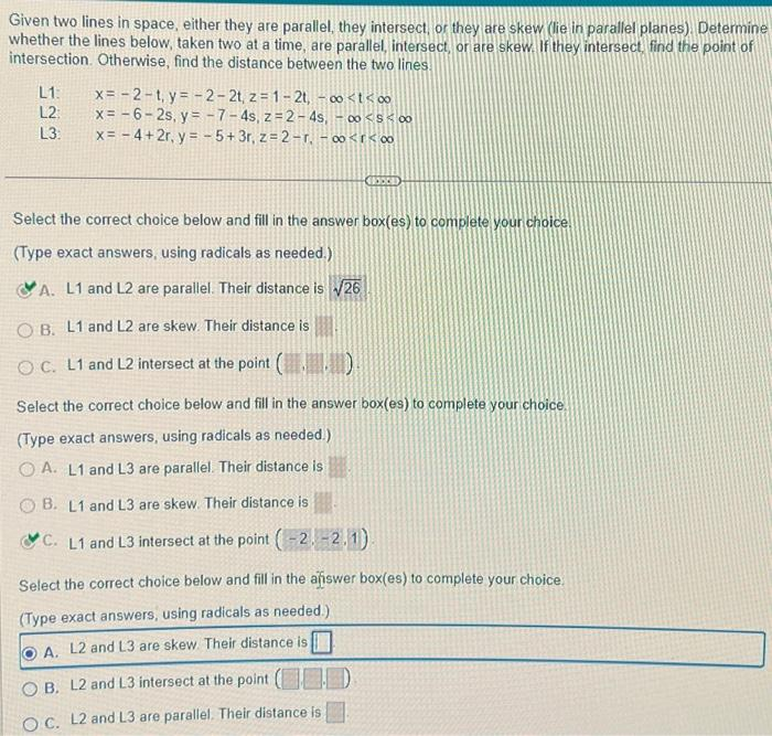 Given two lines in space, either they are parallel, they intersect, or they are skew (lie in parallel planes). Determine
whether the lines below, taken two at a time, are parallel, intersect, or are skew. If they intersect, find the point of
intersection. Otherwise, find the distance between the two lines.
L1: x= -2-t, y=-2-2t, z=1-2t, -∞0<t<∞
L2:
x = -6-2s, y=-7-4s, z=2-4s, -∞0<$<∞0
x = −4+2r, y = -5+ 3r, z=2-r. -∞<r<∞
L3:
xxx
Select the correct choice below and fill in the answer box(es) to complete your choice.
(Type exact answers, using radicals as needed.)
A. L1 and L2 are parallel. Their distance is √26
O B. L1 and L2 are skew. Their distance is
OC. L1 and L2 intersect at the point (..)
Select the correct choice below and fill in the answer box(es) to complete your choice.
(Type exact answers, using radicals as needed.)
OA. L1 and L3 are parallel. Their distance is
B. L1 and L3 are skew. Their distance is
C. L1 and L3 intersect at the point (-2-2.1)
Select the correct choice below and fill in the answer box(es) to complete your choice.
(Type exact answers, using radicals as needed.)
A. L2 and L3 are skew. Their distance is
O B. L2 and L3 intersect at the point (D
OC. L2 and L3 are parallel. Their distance is