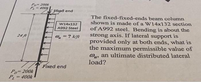 24 ft
Po-200k
400k
PD=200k
PL=400k
Fixed end
W14x132
A992 Steel
= ? k/ft
@₁ =
Fixed end
The fixed-fixed-ends beam column
shown is made of a W14x132 section
of A992 steel. Bending is about the
strong axis. If lateral support is
provided only at both ends, what is
the maximum permissible value of
@u, an ultimate distributed lateral
load?