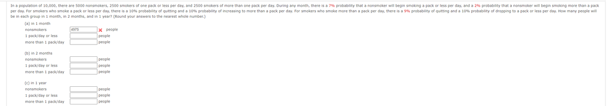 In a population of 10,000, there are 5000 nonsmokers, 2500 smokers of one pack or less per day, and 2500 smokers of more than one pack per day. During any month, there is a 7% probability that a nonsmoker will begin smoking a pack or less per day, and a 2% probability that a nonsmoker will begin smoking more than a pack
per day. For smokers who smoke a pack or less per day, there is a 10% probability of quitting and a 10% probability of increasing to more than a pack per day. For smokers who smoke more than a pack per day, there is a 9% probability of quitting and a 10% probability of dropping to a pack or less per day. How many people will
be in each group in 1 month, in 2 months, and in 1 year? (Round your answers to the nearest whole number.)
(a) in 1 month
nonsmokers
1 pack/day or less
more than 1 pack/day
(b) in 2 months
nonsmokers
1 pack/day or less
more than 1 pack/day
(c) in 1 year
nonsmokers
1 pack/day or less
more than 1 pack/day
4975
X people
people
people
people
people
people
people
people
people