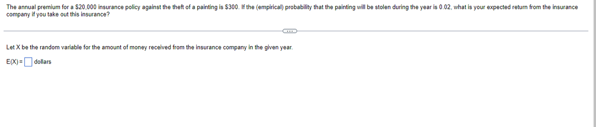 The annual premium for a $20,000 insurance policy against the theft of a painting is $300. If the (empirical) probability that the painting will be stolen during the year is 0.02, what is your expected return from the insurance
company if you take out this insurance?
C
Let X be the random variable for the amount of money received from the insurance company in the given year.
E(X)= dollars