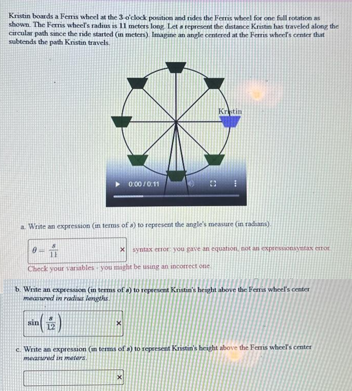 Kristin boards a Ferris wheel at the 3-o'clock position and rides the Ferris wheel for one full rotation as
shown. The Ferris wheel's radius is 11 meters long. Let s represent the distance Kristin has traveled along the
circular path since the ride started (in meters). Imagine an angle centered at the Ferris wheel's center that
subtends the path Kristin travels.
a. Write an expression (in terms of s) to represent the angle's measure (in radians).
8
11
Check your variables - you might be using an incorrect one
-
0:00/0:11
sin
Kristin
x syntax error: you gave an equation, not an expressionsyntax error
b. Write an expression (in terms of s) to represent Kristin's height above the Ferris wheel's center
measured in radius lengths.
X
x
c. Write an expression (in terms of s) to represent Kristin's height above the Ferris wheel's center
measured in meters.