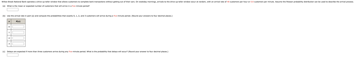 Willow Brook National Bank operates a drive-up teller window that allows customers to complete bank transactions without getting out of their cars. On weekday mornings, arrivals to the drive-up teller window occur at random, with an arrival rate of 48 customers per hour or 0.8 customers per minute. Assume the Poisson probability distribution can be used to describe the arrival process.
(a) What is the mean or expected number of customers that will arrive in a five-minute period?
(b) Use the arrival rate in part (a) and compute the probabilities that exactly 0, 1, 2, and 3 customers will arrive during a five-minute period. (Round your answers to four decimal places.)
X
0
1
2
3
P(x)
(c) Delays are expected if more than three customers arrive during any five-minute period. What is the probability that delays will occur? (Round your answer to four decimal places.)