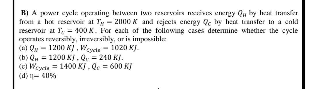 B) A power cycle operating between two reservoirs receives energy QH by heat transfer
from a hot reservoir at TH = 2000 K and rejects energy Qc by heat transfer to a cold
reservoir at Tc = 400 K. For each of the following cases determine whether the cycle
operates reversibly, irreversibly, or is impossible:
(a) QH 1200 KJ, Wcycle = 1020 KJ.
(b) QH = 1200 KJ, Qc = 240 KJ.
(c) Wcycle = 1400 KJ, Qc = 600 KJ
(d) n= 40%