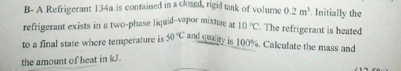 B- A Refrigerant 134a is contained in a closed, rigid tank of volume 0.2 m³. Initially the
refrigerant exists in a two-phase liquid-vapor mixture at 10 °C. The refrigerant is heated
to a final state where temperature is 50 °C and quality is 100%. Calculate the mass and
the amount of heat in kJ.
(12.500