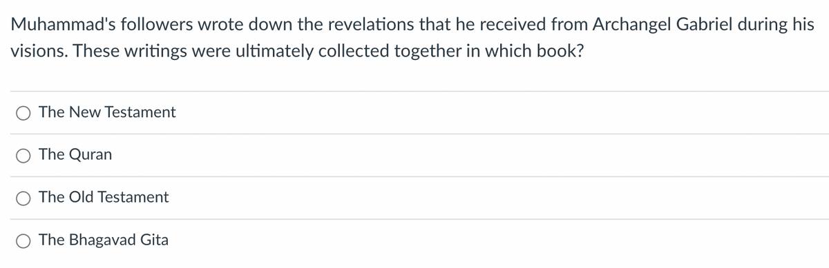 Muhammad's followers wrote down the revelations that he received from Archangel Gabriel during his
visions. These writings were ultimately collected together in which book?
The New Testament
The Quran
The Old Testament
The Bhagavad Gita