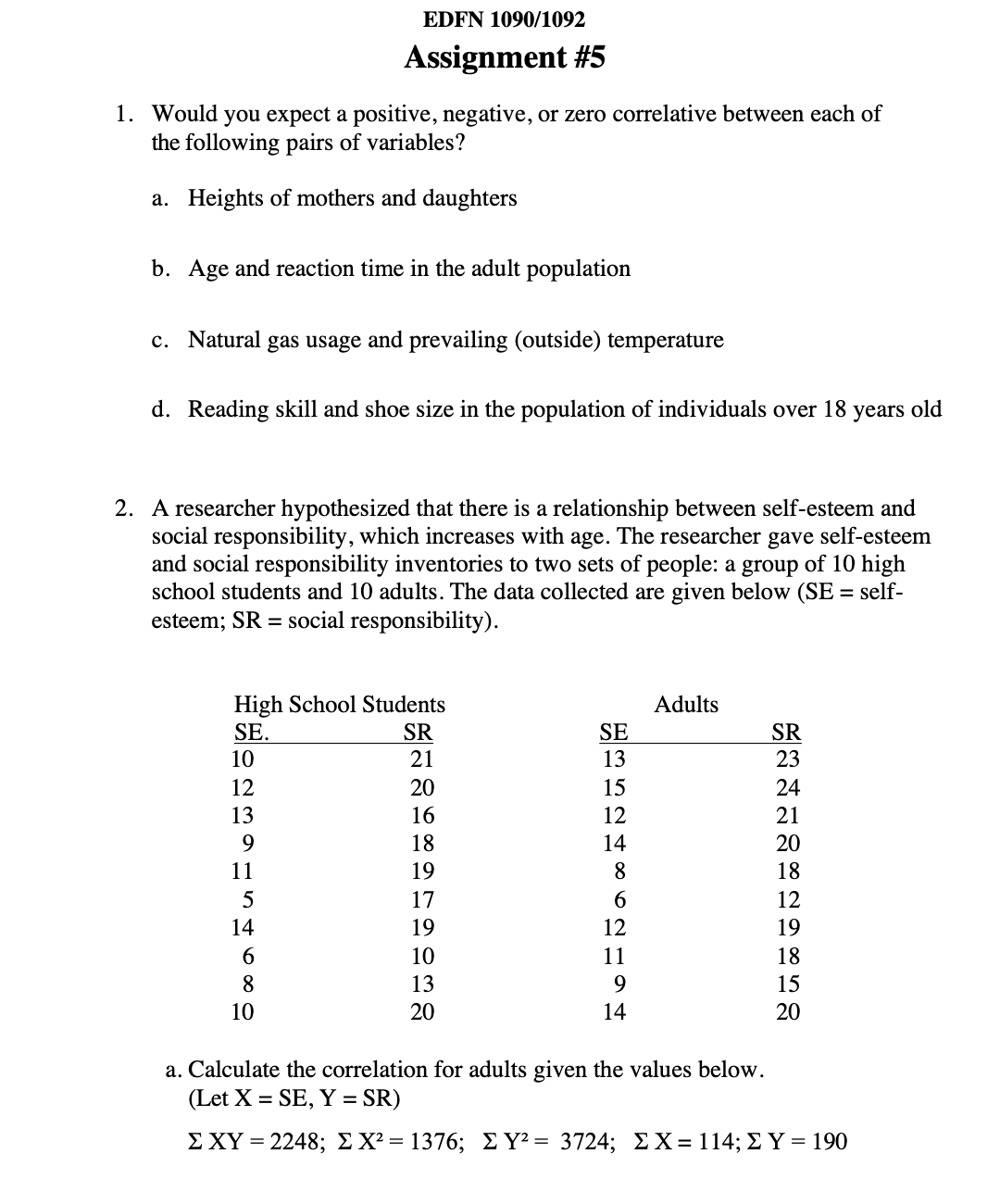 EDFN 1090/1092
Assignment #5
1. Would you expect a positive, negative, or zero correlative between each of
the following pairs of variables?
a. Heights of mothers and daughters
b. Age and reaction time in the adult population
c. Natural gas usage and prevailing (outside) temperature
d. Reading skill and shoe size in the population of individuals over 18
2. A researcher hypothesized that there is a relationship between self-esteem and
social responsibility, which increases with age. The researcher gave self-esteem
and social responsibility inventories to two sets of people: a group of 10 high
school students and 10 adults. The data collected are given below (SE = self-
esteem; SR = social responsibility).
High School Students
SE.
10
12
13
PASH6809
11
5
14
10
SR
21
20
16
18
112128
19
17
19
10
13
20
HARDHSCDHSH
SE
13
15
12
14
8
6
12
11
9
14
Adults
HENNARSDDKSG
23
24
21
20
18
12
19
18
15
20
years old
a. Calculate the correlation for adults given the values below.
(Let X = SE, Y = SR)
Σ ΧΥ = 2248; Σ Χ2 = 1376; Σ Υ = 3724; Σ Χ = 114; Σ Υ = 190