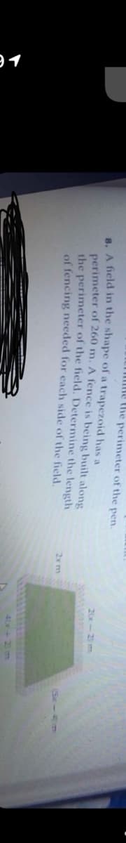 T me the perimeter of the pen.
B. A field in the shape of a trapezoid has a
perimeter of 260 m. A fence is being built along
the perimeter of the field. Determine the length
of fencing needed for each side of the field.
20x-2) m
2xm
(Se-4m
40+2 m
