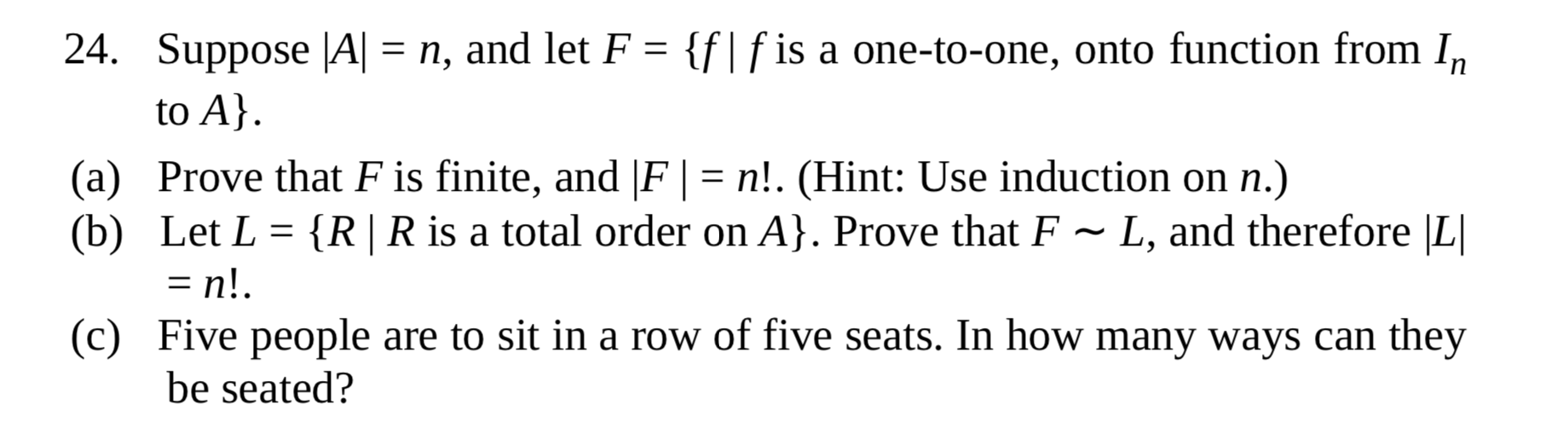 Suppose |A| = n, and let F = {f|f is a one-to-one, onto function from I,
to A}.
Prove that F is finite, and |F | = n!. (Hint: Use induction on n.)
Let L = {R| R is a total order on A}. Prove that F
= n!.
Five people are to sit in a row of five seats. In how many ways can they
be seated?
L, and therefore |L|
