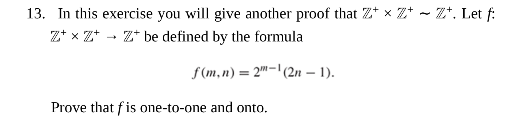 13. In this exercise you will give another proof that Z* × Z+ ~ Z*. Let f:
Z+ x Z+
Z* be defined by the formula
f (m,n) = 2"-'(2n – 1).
|
Prove that f is one-to-one and onto.
