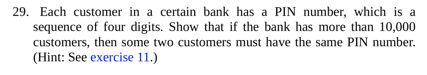 Each customer in a certain bank has a PIN number, which is a
sequence of four digits. Show that if the bank has more than 10,000
customers, then some two customers must have the same PIN number.
