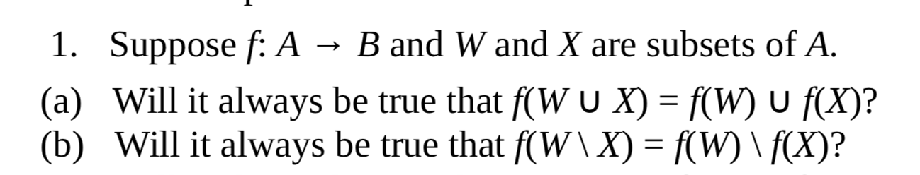 1. Suppose f: A
B and W and X are subsets of A.
(a) Will it always be true that f(W U X) = f(W) U f(X)?
(b) Will it always be true that f(W\ X) = f(W) \ f(X)?
