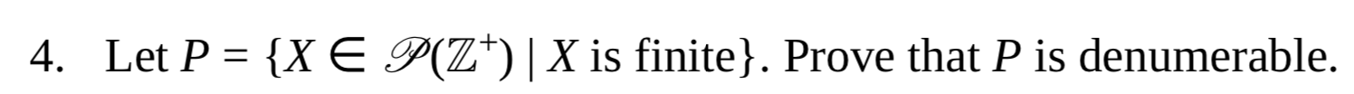 ## Problem Statement

**4.** Let \( P = \{ X \in \mathcal{P}(\mathbb{Z}^+) \mid X \text{ is finite} \} \). Prove that \( P \) is denumerable.

### Explanation

Here, \( \mathcal{P}(\mathbb{Z}^+) \) denotes the power set of the positive integers \( \mathbb{Z}^+ \), that is, the set of all subsets of \( \mathbb{Z}^+ \). The set \( P \) consists of all finite subsets of \( \mathbb{Z}^+ \).

### Objective

The task is to prove that the set \( P \), which contains all finite subsets of \( \mathbb{Z}^+ \), is denumerable. This means showing that there exists a one-to-one correspondence between the elements of \( P \) and the set of positive integers, i.e., \( P \) can be listed in a sequence indexed by positive integers.