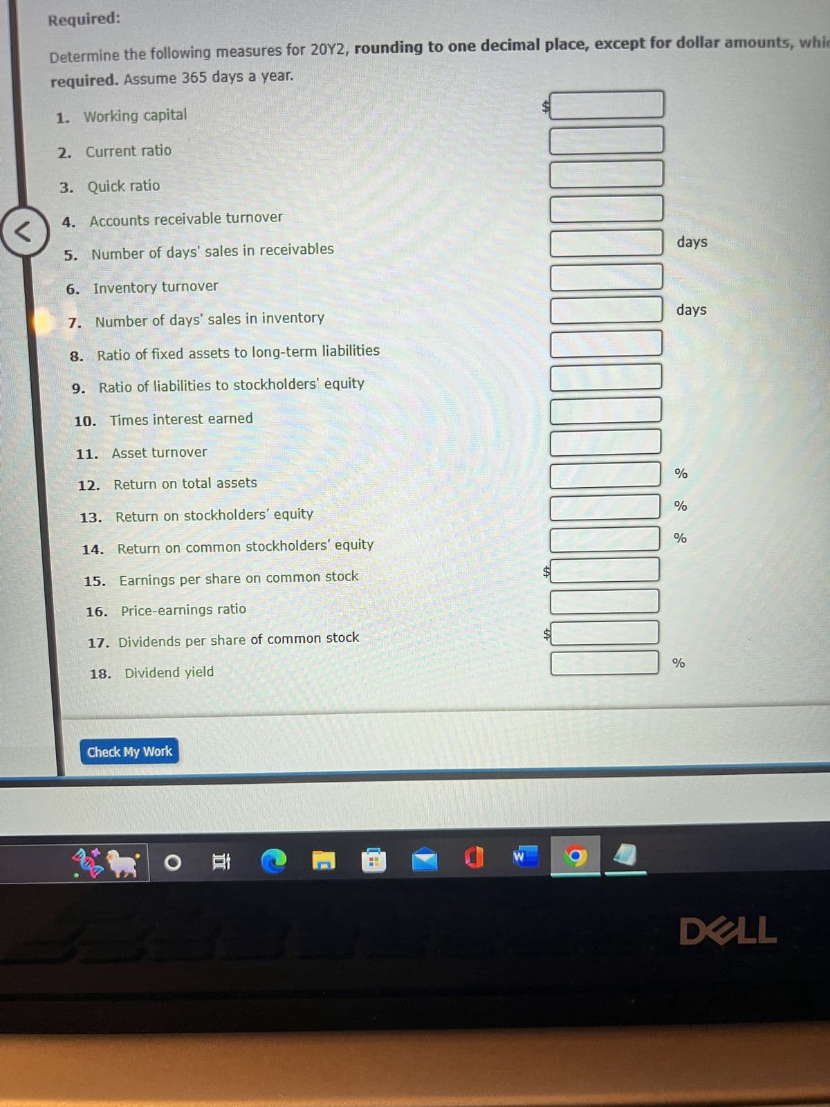 <
Required:
Determine the following measures for 20Y2, rounding to one decimal place, except for dollar amounts, whic
required. Assume 365 days a year.
1. Working capital
2. Current ratio
Quick ratio
Accounts receivable turnover
Number of days' sales in receivables
Inventory turnover
Number of days' sales in inventory
8.
Ratio of fixed assets to long-term liabilities
9.
Ratio of liabilities to stockholders' equity
10. Times interest earned
3.
4.
5.
6.
7.
11. Asset turnover
12. Return on total assets
13. Return on stockholders' equity
14. Return on common stockholders' equity
15. Earnings per share on common stock
16. Price-earnings ratio
17. Dividends per share of common stock
18. Dividend yield
Check My Work
DOG
20
O
@
_____
M
0
W
$
100000
days
days
%
%
%
%
DELL