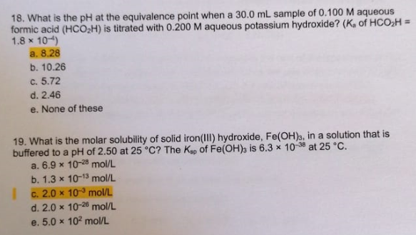 18. What is the pH at the equivalence point when a 30.0 mL sample of 0.100 M aqueous
formic acid (HCO2H) is titrated with 0.200 M aqueous potassium hydroxide? (K. of HCO,H =
1.8 x 104)
a. 8.28
b. 10.26
C. 5.72
d. 2.46
e. None of these
19. What is the molar solubility of solid iron(III) hydroxide, Fe(OH)3, in a solution that is
buffered to a pH of 2.50 at 25 °C? The Kap of Fe(OH)s is 6.3 x 10-38 at 25 °C.
a. 6.9 x 10-28 mol/L
b. 1.3 x 10-13 mol/L
c. 2.0 x 10 mol/L
d. 2.0 x 10-28 mol/L
e. 5.0 x 10 mol/L
