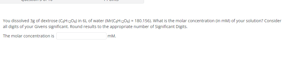 You dissolved 3g of dextrose (C6H1206) in 6L of water (Mr(C6H1206) = 180.156). What is the molar concentration (in mM) of your solution? Consider
all digits of your Givens significant. Round results to the appropriate number of Significant Digits.
The molar concentration is
mM.
