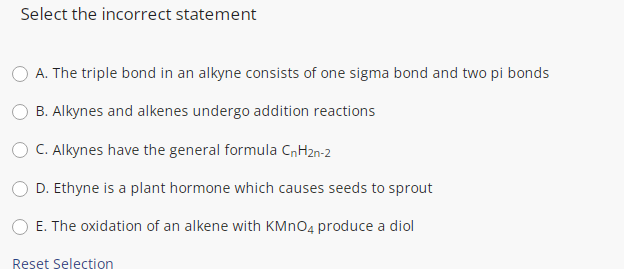 Select the incorrect statement
A. The triple bond in an alkyne consists of one sigma bond and two pi bonds
B. Alkynes and alkenes undergo addition reactions
C. Alkynes have the general formula CnH2n-2
D. Ethyne is a plant hormone which causes seeds to sprout
E. The oxidation of an alkene with KMNO4 produce a diol
Reset Selection
