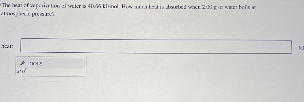 -The heat of vaporization of water is 40.66 kJ/mol. How much heat is absorbed when 2.00 g of water boils at
atmospheric pressure?
heat:
x10
TOOLS
kJ