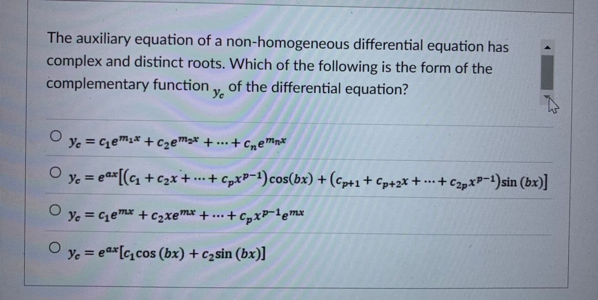 The auxiliary equation of a non-homogeneous differential equation has
complex and distinct roots. Which of the following is the form of the
complementary function
of the differential equation?
Ye
Ye
e = * + ..+ cnemn*
Cemix + C2em
Ye = eax[(c +c2x+ .+ ..+
+ c,xP-1)cos(bx) + (cp+1+ Cp+2x +
c2pxP-1)sin (bx)]
%3D
*+ C2p
Ye = Cemx + c2xemx +..+ C,xP-lemx
C16
Yc = eax[ccos (bx) + c2sin (bx)]
