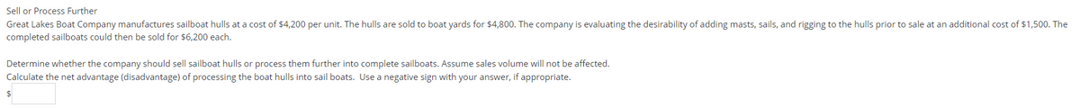 Sell or Process Further
Great Lakes Boat Company manufactures sailboat hulls at a cost of $4,200 per unit. The hulls are sold to boat yards for $4,800. The company is evaluating the desirability of adding masts, sails, and rigging to the hulls prior to sale at an additional cost of $1,500. The
completed sailboats could then be sold for $6,200 each.
Determine whether the company should sell sailboat hulls or process them further into complete sailboats. Assume sales volume will not be affected.
Calculate the net advantage (disadvantage) of processing the boat hulls into sail boats. Use a negative sign with your answer, if appropriate.
