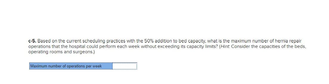 c-5. Based on the current scheduling practices with the 50% addition to bed capacity, what is the maximum number of hernia repair
operations that the hospital could perform each week without exceeding its capacity limits? (Hint. Consider the capacities of the beds,
operating rooms and surgeons.)
Maximum number of operations per week