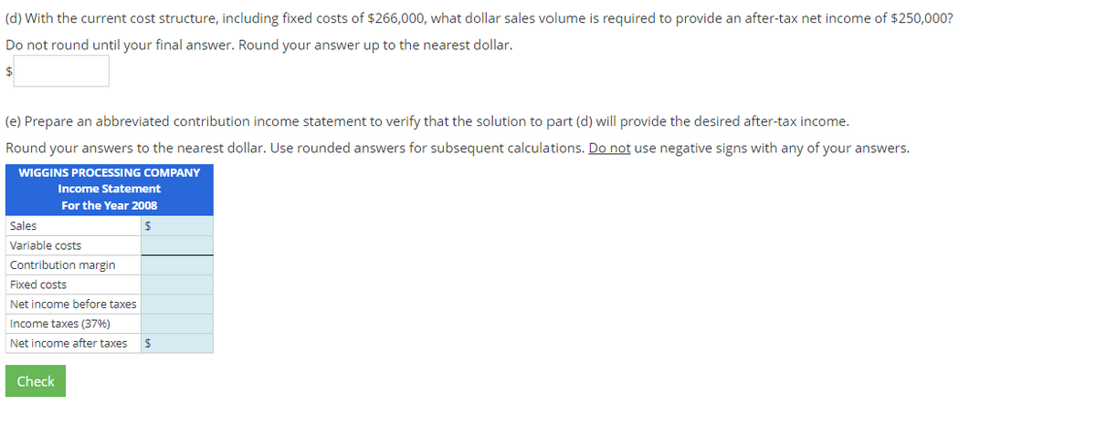 (d) With the current cost structure, including fixed costs of $266,000, what dollar sales volume is required to provide an after-tax net income of $250,000?
Do not round until your final answer. Round your answer up to the nearest dollar.
$
(e) Prepare an abbreviated contribution income statement to verify that the solution to part (d) will provide the desired after-tax income.
Round your answers to the nearest dollar. Use rounded answers for subsequent calculations. Do not use negative signs with any of your answers.
WIGGINS PROCESSING COMPANY
Income Statement
For the Year 2008
$
Sales
Variable costs
Contribution margin
Fixed costs
Net income before taxes
Income taxes (37%)
Net income after taxes $
Check