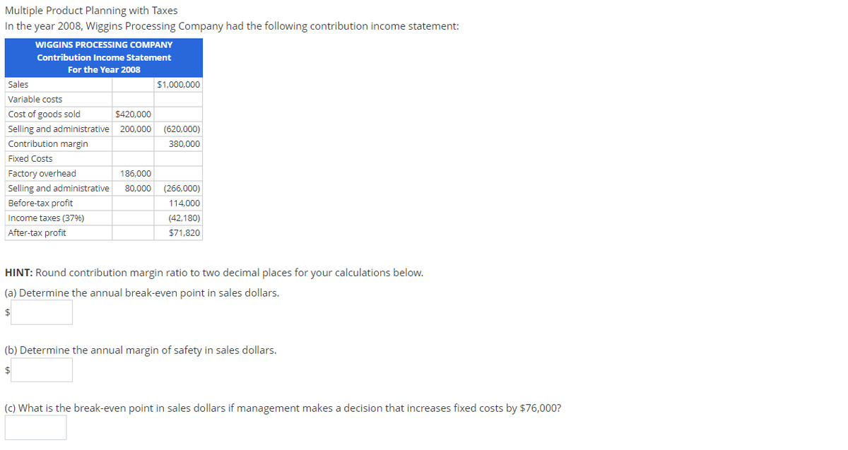 Multiple Product Planning with Taxes
In the year 2008, Wiggins Processing Company had the following contribution income statement:
WIGGINS PROCESSING COMPANY
Contribution Income Statement
For the Year 2008
Sales
Variable costs
Cost of goods sold
Selling and administrative
Contribution margin
Fixed Costs
Factory overhead
Selling and administrative
Before-tax profit
Income taxes (37%)
After-tax profit
$1,000,000
$420,000
200,000 (620,000)
380,000
186,000
80,000 (266,000)
114,000
(42,180)
$71,820
HINT: Round contribution margin ratio to two decimal places for your calculations below.
(a) Determine the annual break-even point in sales dollars.
$
(b) Determine the annual margin of safety in sales dollars.
$
(c) What is the break-even point in sales dollars if management makes a decision that increases fixed costs by $76,000?