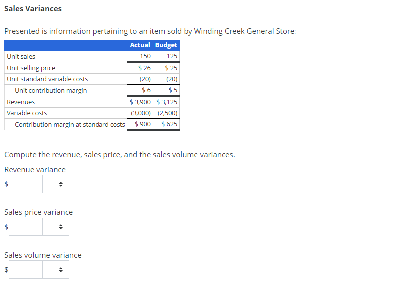 Sales Variances
Presented is information pertaining to an item sold by Winding Creek General Store:
Actual Budget
150
125
$26
$25
(20)
$6
Unit sales
Unit selling price
Unit standard variable costs
Unit contribution margin
Revenues
Variable costs
$
$3,900 $3,125
(3,000)
(2,500)
Contribution margin at standard costs $ 900 $ 625
Compute the revenue, sales price, and the sales volume variances.
Revenue variance
Sales price variance
$
LA
(20)
$5
4
Sales volume variance