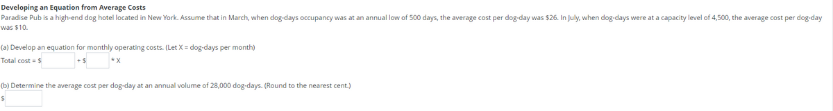 Developing an Equation from Average Costs
Paradise
Pub is a high-end dog hotel located in New York. Assume that in March, when dog-days occupancy was at an annual low of 500 days, the average cost per dog-day was $26. In July, when dog-days were at a capacity level of 4,500, the average cost per dog-day
was $10.
(a) Develop an equation for monthly operating costs. (Let X = dog-days per month)
Total cost = $
-$
*X
(b) Determine the average cost per dog-day at an annual volume of 28,000 dog-days. (Round to the nearest cent.)
$