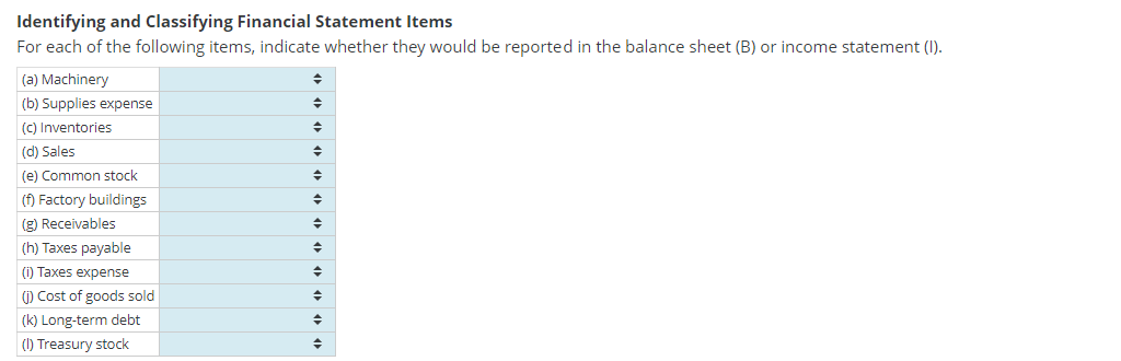 Identifying and Classifying Financial Statement Items
For each of the following items, indicate whether they would be reported in the balance sheet (B) or income statement (1).
(a) Machinery
(b) Supplies expense
(c) Inventories
(d) Sales
(e) Common stock
(f) Factory buildings
(g) Receivables
(h) Taxes payable
(i) Taxes expense
(i) Cost of goods sold
(k) Long-term debt
(1) Treasury stock
◆
◆
◆
♦
♦
◆
◆
♦
♦