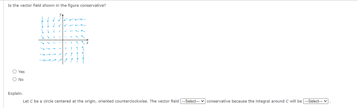 Is the vector field shown in the figure conservative?
O Yes
O No
Explain.
Let C be a circle centered at the origin, oriented counterclockwise. The vector field---Select--- v conservative because the integral around C will be ---Select--- v
