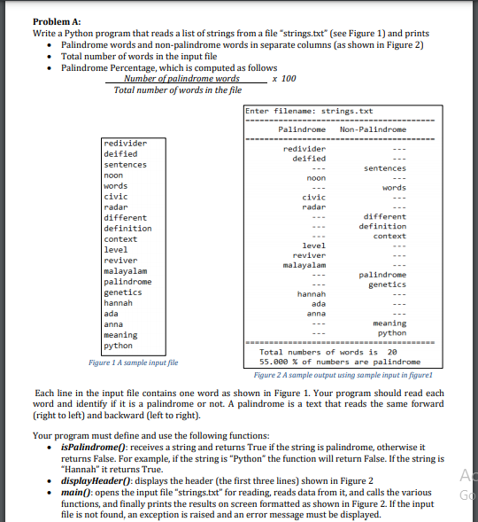 Problem A:
Write a Python program that reads a list of strings from a file "strings.txt" (see Figure 1) and prints
Palindrome words and non-palindrome words in separate columns (as shown in Figure 2)
• Total number of words in the input file
• Palindrome Percentage, which is computed as follows
Number of palindrome words
Total number of words in the file
x 100
Enter filename: strings.txt
Palindrome
Non-Palindrome
redivider
redivider
deified
deified
sentences
sentences
noon
noon
words
words
civic
civic
radar
radar
different
different
definition
definition
context
context
level
level
reviver
reviver
malayalam
malayalam
palindrome
genetics
palindrome
genetics
hannah
hannah
ada
ada
anna
anna
meaning
python
meaning
python
Total numbers of words is 20
55.000 X of numbers are palindrome
Figure 1 A sample input file
Figure 2 A sample output using sample input in figurel
Each line in the input file contains one word as shown in Figure 1. Your program should read each
word and identify if it is a palindrome or not. A palindrome is a text that reads the same forward
(right to left) and backward (left to right).
Your program must define and use the following functions:
• isPalindrome(): receives a string and returns True if the string is palindrome, otherwise it
returns False. For example, if the string is "Python" the function will return False. If the string is
"Hannah" it returns True.
• displayHeader(): displays the header (the first three lines) shown in Figure 2
• main(): opens the input file "strings.txt" for reading, reads data from it, and calls the various
functions, and finally prints the results on screen formatted as shown in Figure 2. If the input
file is not found, an exception is raised and an error message must be displayed.
Ac
Go
