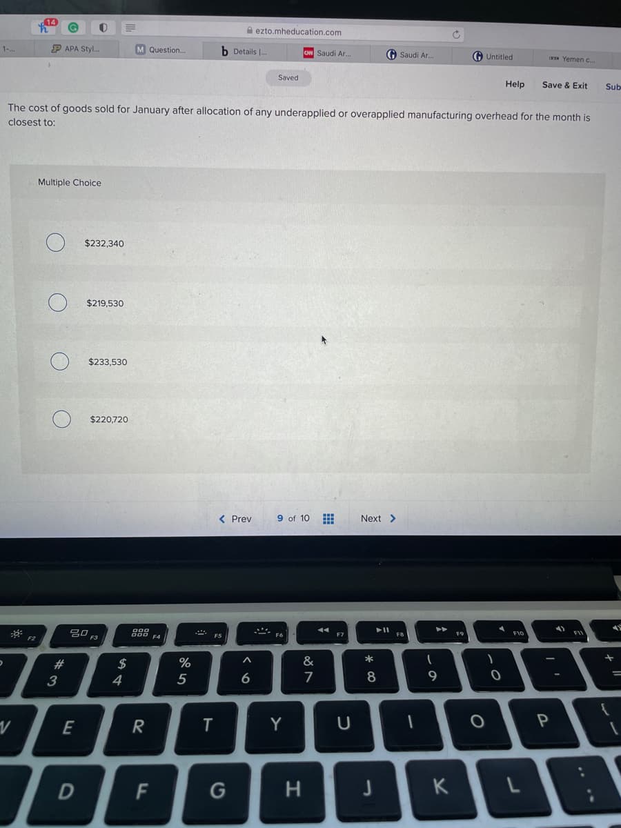 A ezto.mheducation.com
P APA Styl.
M Question.
b Details |.
1-..
CM Saudi Ar.
O Saudi Ar.
Untitled
W Yemen c.
Saved
Help
Save & Exit
Sub
The cost of goods sold for January after allocation of any underapplied or overapplied manufacturing overhead for the month is
closest to:
Multiple Choice
$232,340
$219,530
$233,530
$220,720
< Prev
9 of 10 E
Next >
吕口
F3
F9
F10
F2
F4
F5
*
23
$
%
3
4
5
6.
E
Y
P
D
G
H
K
.. **
