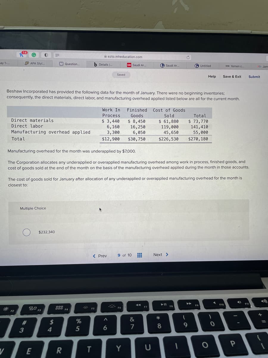14
A ezto.mheducation.com
=ay 1-.
P APA Styl.
M Question.
b Details .
G Untitled
Saudi Ar.
G Saudi Ar.
Yemen c.
Jam
Saved
Help
Save & Exit
Submit
Beshaw Incorporated has provided the following data for the month
January. There were no beginning inventories;
consequently, the direct materials, direct labor, and manufacturing overhead applied listed below are all for the current month.
Work In
Finished
Cost of Goods
Process
Goods
Sold
Total
Direct materials
$ 3,440
6,160
3,300
$ 61,880
$ 8,450
16,250
6,050
$30,750
$ 73,770
141,410
55,000
Direct labor
119,000
45,650
Manufacturing overhead applied
Total
$12,900
$226,530
$270,180
Manufacturing overhead for the month was underapplied by $7,000.
The Corporation allocates any underapplied or overapplied manufacturing overhead among work in process, finished goods, and
cost of goods sold at the end of the month on the basis of the manufacturing overhead applied during the month in those accounts.
The cost of goods sold for January after allocation of any underapplied or overapplied manufacturing overhead for the month is
closest to:
Multiple Choice
$232,340
< Prev
9 of 10 E
Next >
F10
FB
吕0 F3
F7
F5
F4
%
&
$
4
23
%3D
7
8
9
3
5
E
T
Y
