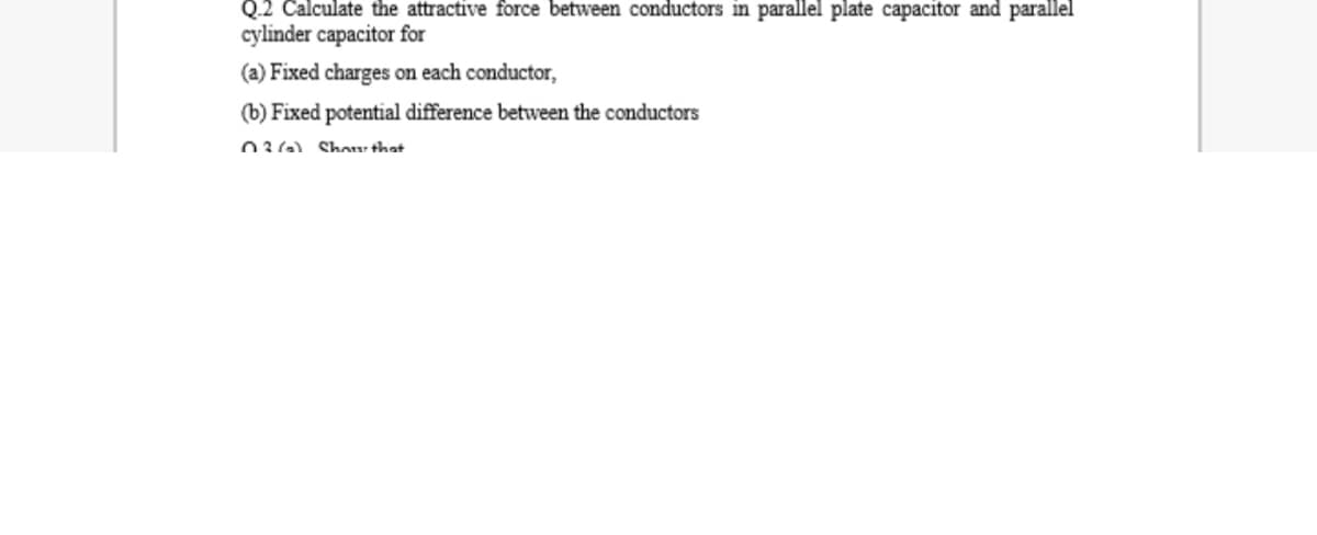 Q.2 Calculate the attractive force between conductors in parallel plate capacitor and parallel
cylinder capacitor for
(a) Fixed charges on each conductor,
(b) Fixed potential difference between the conductors
036) Shour that
