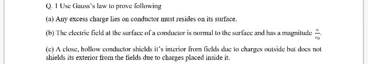 Q. 1 Usc Gauss's law to prove following
(a) Any excess charge lies on conductor must resides on its surface.
(b) The electric field at the surfacc of a conductor is normal to the surface and has a magnitude .
(c) A close, hollow conductor shields it's interior from fields due to charges outside but docs not
shields its exterior from the fields due to charges placed inside it.
