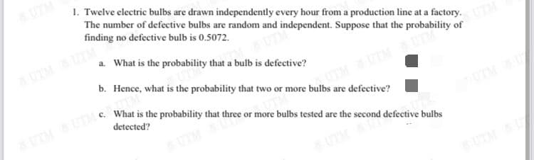 UTM
1. Twelve electric bulbs are drawn independently every hour from a production line at a factory.
The number of defective bulbs are random and independent. Suppose that the probability of
finding no defective bulb is 0.5072.
UTMUTM
a. What is the probability that a bulb is defective?
b. Hence, what is the probability that two or more bulbs are defective?
What is the probability that three or more bulbs tested are the second defective bulbs
detected?
UTM
UTM UTM
UTMUTM
UTM
UTMAU
UTM
SUTM U
