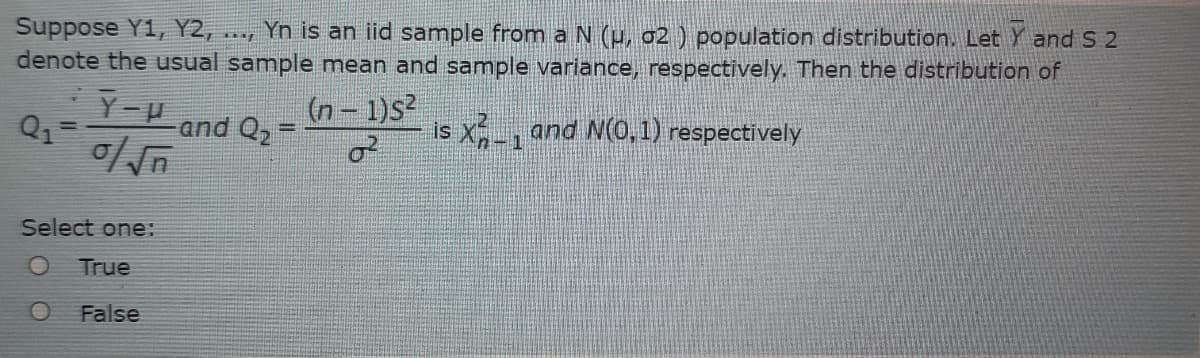 Yn is an iid sample from a N (p, 02 ) population distribution. Let Y and S 2
Suppose Y1, Y2,
denote the usual sample mean and sample variance, respectively. Then the distribution of
Y-U
(n- 1)s
and Q2=
is X, and N(0,1) respectively
%3D
Select one:
True
False
