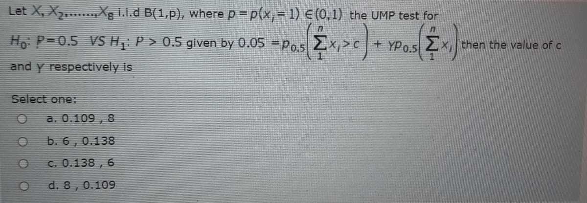 Let X, X,....Xg I.l.d B(1,p), where p = p(x,- 1) € (0,1) the UMP test for
Ho P=0.5 VS H P > 0.5 given by 0.05 = Po.5 2x,>c+ YPo.s 2x, then the value of c
and y respectively is
Select one:
a. 0.109 , 8
b. 6 , 0.138
C. 0.138 , 6
d. 8, 0.109
-M>
