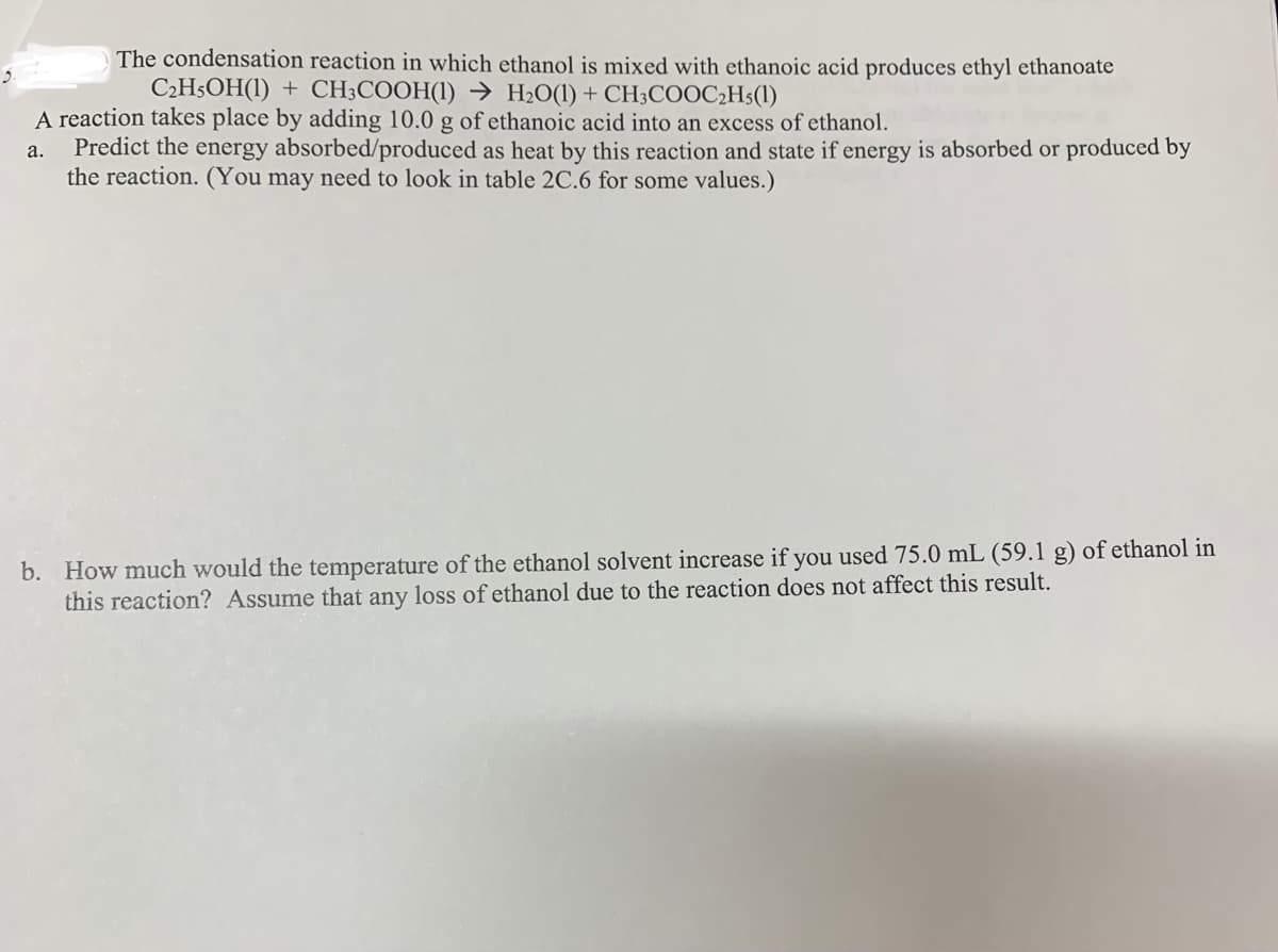 The condensation reaction in which ethanol is mixed with ethanoic acid produces ethyl ethanoate
C₂H5OH(1) + CH3COOH(1)→ H₂O(1) + CH3COOC₂H5(1)
A reaction takes place by adding 10.0 g of ethanoic acid into an excess of ethanol.
a.
Predict the energy absorbed/produced as heat by this reaction and state if energy is absorbed or produced by
the reaction. (You may need to look in table 2C.6 for some values.)
b. How much would the temperature of the ethanol solvent increase if you used 75.0 mL (59.1 g) of ethanol in
this reaction? Assume that any loss of ethanol due to the reaction does not affect this result.