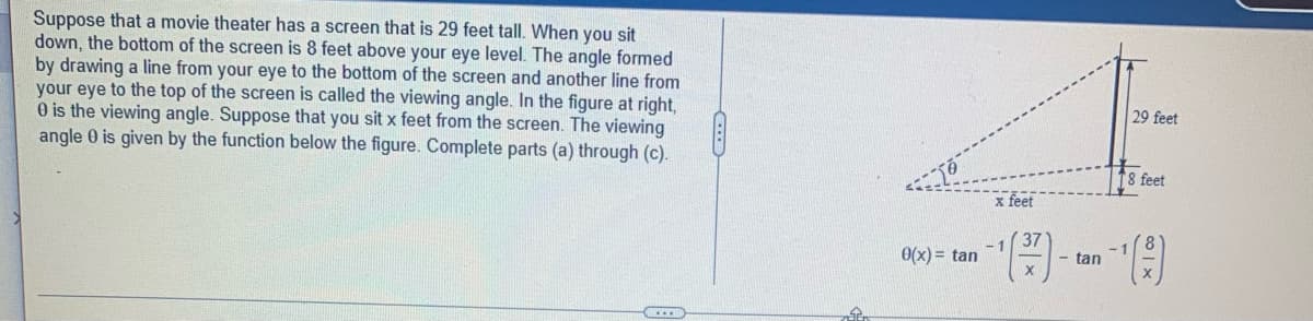 ### Viewing Angle in a Movie Theater

#### Problem Statement

Suppose that a movie theater has a screen that is 29 feet tall. When you sit down, the bottom of the screen is 8 feet above your eye level. The angle formed by drawing a line from your eye to the bottom of the screen and another line from your eye to the top of the screen is called the viewing angle. 

In the provided diagram, \( \theta \) is the viewing angle. Suppose that you sit \( x \) feet from the screen. The viewing angle \( \theta \) is given by the following function:

\[ \theta(x) = \tan^{-1} \left( \frac{37}{x} \right) - \tan^{-1} \left( \frac{8}{x} \right) \]

Complete parts (a) through (c).

#### Explanation of the Diagram

The diagram shows a right-angled triangle where:
- The height from the viewer's eye level to the bottom of the screen is 8 feet.
- The total height of the screen above the viewer's eye level is 29 feet.
- The distance from the viewer to the screen is \( x \) feet. 

The diagram highlights the angles formed to calculate the viewing angle \( \theta \).

Here's a detailed breakdown of the elements in the diagram:
1. **Vertical Distance Components:**
   - Bottom of the screen to eye level: 8 feet.
   - Top of the screen to eye level: 29 feet.

2. **Horizontal Distance Component:**
   - Distance from the viewer to the screen: \( x \) feet.

3. **Angles:**
   - Viewing angle \( \theta \).
   - Two angles are calculated using the tangent inverse function: one for the top of the screen and one for the bottom.

#### Function Explanation

The function \( \theta(x) \) to calculate the viewing angle is broken down into two parts:
- \( \tan^{-1} \left( \frac{37}{x} \right) \): This calculates the angle formed from your eyes to the top of the screen.
- \( \tan^{-1} \left( \frac{8}{x} \right) \): This calculates the angle formed from your eyes to the bottom of the screen.

The viewing angle is then the difference between these two angles.