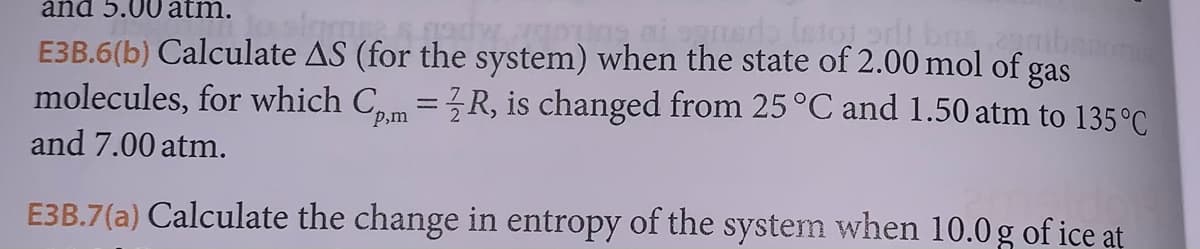 and 5.00 atm.
slar & gadw
ouine ai sensdo [stot ad, bas zemibanon
E3B.6(b) Calculate AS (for the system) when the state of 2.00 mol of gas
molecules, for which Cpm = R, is changed from 25 °C and 1.50 atm to 135°C
and 7.00 atm.
E3B.7(a) Calculate the change in entropy of the system when 10.0 g of ice at