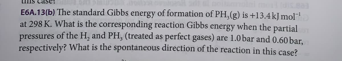 uns case:
noitamolni mori (d)s.883
E6A.13(b) The standard Gibbs energy of formation of PH₂(g) is +13.4 kJ mol™¹
at 298 K. What is the corresponding reaction Gibbs energy when the partial
pressures of the H₂ and PH3 (treated as perfect gases) are 1.0 bar and 0.60 bar,
respectively? What is the spontaneous direction of the reaction in this case?