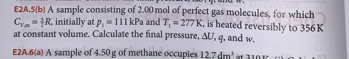 E2A.5(b) A sample consisting of 2.00 mol of perfect gas molecules, for which
Cy.m = 2R, initially at p₁ = 111 kPa and T₁ = 277 K, is heated reversibly to 356 K
at constant volume. Calculate the final pressure, AU,
9, and w.
E2A.6(a) A sample of 4.50 g of methane occupies 12.7 dm³ at 31001