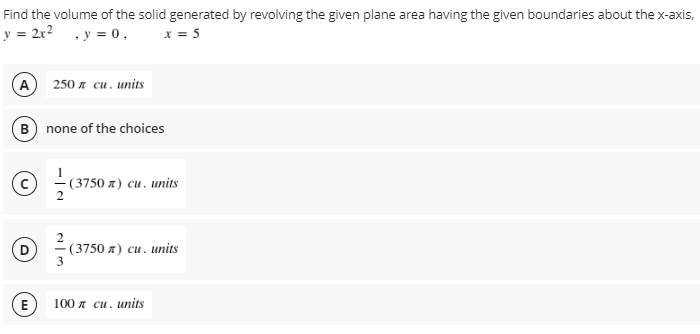 Find
the volume of the solid generated by revolving the given plane area having the given boundaries about the x-axis,
y = 2x² , y = 0,
x = 5
A
250 л си. units
B) none of the choices
- (3750 x) cu. units
Ⓒ 3/10 (3750 x) cu. units
E
100 cu. units