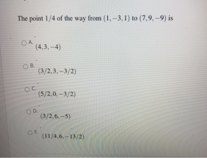 The point 1/4 of the way from (1,-3, 1) to (7,9, –9) is
O A.
(4,3, -4)
O B.
(3/2,3,-3/2)
OC.
(5/2,0,-3/2)
O D.
(3/2,6,-5)
OE.
(11/4,6,-13/2)
